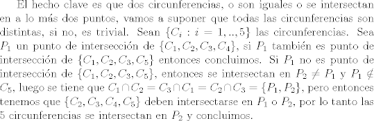 TEX: El hecho clave es que dos circunferencias, o son iguales o se intersectan en a lo ms dos puntos, vamos a suponer que todas las circunferencias son distintas, si no, es trivial. Sean $\{C_i : i=1,..,5\}$ las circunferencias. Sea $P_1$ un punto de interseccin de $\{C_1,C_2,C_3,C_4\}$, si $P_1$ tambin es punto de interseccin de $\{C_1,C_2,C_3,C_5\}$ entonces concluimos. Si $P_1$ no es punto de interseccin de $\{C_1,C_2,C_3,C_5\}$, entonces se intersectan en $P_2\neq P_1$ y $P_1\notin C_5$, luego se tiene que $C_1\cap C_2 = C_3\cap C_1 = C_2\cap C_3 = \{P_1,P_2\}$, pero entonces tenemos que $\{C_2,C_3,C_4,C_5\}$ deben intersectarse en $P_1$ o $P_2$, por lo tanto las 5 circunferencias se intersectan en $P_2$ y concluimos.