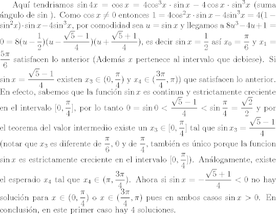 TEX: <br /><br />Aqu tendriamos  $\sin 4x= \cos x= 4 { \cos }^3 x  \cdot \sin x - 4 \cos x \cdot {\sin}^3 x$ (suma ngulo de $\sin$ ).<br />Como $\cos x \neq 0$ entonces $ 1=4 { \cos }^2 x  \cdot \sin x - 4 { \sin }^3 x=4(1-{ \sin }^2x) \cdot \sin x- 4 {\sin}^3 x $, por comodidad sea $u=\sin x$ y llegamos a $8u^3 -4u+1=0=8(u-\dfrac{1}{2})(u- \dfrac{\sqrt{5}-1}{4})(u + \dfrac{\sqrt{5}+1}{4})$, es decir $\sin x =\dfrac{1}{2}$ as $x_0=\dfrac{\pi}{6} $ y $x_1= \dfrac{5 \pi}{6}$ satisfacen lo anterior (Adems $x $ pertenece al intervalo que debiese). Si $\sin x=\dfrac{\sqrt{5}-1}{4}$ existen $x_3 \in (0, \dfrac{\pi}{4})$ y $x_4 \in  ( \dfrac{3 \pi}{4}, \pi))$ que satisfacen lo anterior. En efecto, sabemos que la funcin $\sin x$ es continua y estrictamente creciente en el intervalo $[0, \dfrac{\pi}{4}]$, por lo tanto $0= \sin 0< \dfrac{\sqrt{5}-1}{4}<\sin \dfrac{\pi}{4}=\dfrac{\sqrt{2}}{2}$ y por el teorema del valor intermedio existe un $x_3 \in [0, \dfrac{\pi}{4}] $ tal que $\sin x_3=\dfrac{\sqrt{5}-1}{4} $ (notar que $x_3$ es diferente de $ \dfrac{\pi}{6}$, $0$ y de $ \dfrac{\pi}{4}$, tambin es nico porque la funcion $\sin x$ es estrictamente creciente en el intervalo $[0, \dfrac{\pi}{4}]$). Anlogamente, existe el esperado $x_4$ tal que $x_4 \in (\pi, \dfrac{3 \pi}{4})$. Ahora si $\sin x = - \dfrac{\sqrt{5}+1}{4}<0$ no hay solucin para $x \in  (0, \dfrac{\pi}{4})$ o $ x \in ( \dfrac{3 \pi}{4}, \pi)$ pues en ambos casos $ \sin x > 0$. En conclusin, en este primer caso hay 4 soluciones. 