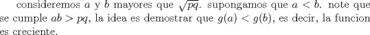 TEX: consideremos $a$ y $b$ mayores que $\sqrt{pq}$.   supongamos que $a<b$. note que se cumple $ab>pq$, la idea es demostrar que $g(a)<g(b)$, es decir, la funcion es creciente.<br />          