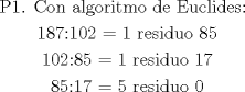 TEX: $\begin{gathered}<br />  {\text{P1}}{\text{. Con algoritmo de Euclides: }} \\ <br />  {\text{187:102 = 1 residuo 85}} \\ <br />  {\text{102:85 = 1 residuo 17}} \\ <br />  {\text{85:17 = 5 residuo 0}} \\ <br />\end{gathered} $