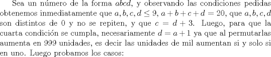 TEX: Sea un nmero de la forma $abcd$, y observando las condiciones pedidas obtenemos inmediatamente que $a,b,c,d\leq 9$, $a+b+c+d$ = $20$, que $a,b,c,d$ son distintos de 0 y no se repiten, y que $c=d+3$. Luego, para que la cuarta condicin se cumpla, necesariamente $d=a+1$ ya que al permutarlas aumenta en 999 unidades, es decir las unidades de mil aumentan si y solo si en uno. Luego probamos los casos: