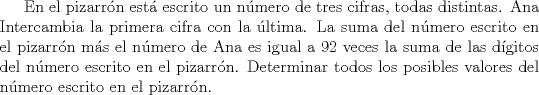 TEX:  En el pizarrn est escrito un nmero de tres cifras, todas distintas. Ana<br />Intercambia la primera cifra con la ltima. La suma del nmero escrito en el pizarrn ms<br />el nmero de Ana es igual a 92 veces la suma de las dgitos del nmero escrito en el<br />pizarrn. Determinar todos los posibles valores del nmero escrito en el pizarrn. 