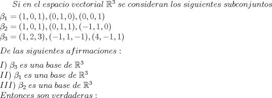 TEX: $Si\;en\;el\;espacio\;vectorial\;\mathbb{R}^{3}\;se\;consideran\;los\;siguientes\;subconjuntos$\\[1mm]<br />$\beta _{1}=(1,0,1),(0,1,0),(0,0,1)\\\beta _{2}=(1,0,1),(0,1,1),(-1,1,0)\\\beta _{3}=(1,2,3),(-1,1,-1),(4,-1,1)$ \\[2mm]<br />$De\;las\;siguientes\;afirmaciones:$\\[2mm]<br />$I)\;\beta _{3}\;es\;una\;base\;de\;\mathbb{R}^{3}\\<br />II)\;\beta _{1}\;es\;una\;base\;de\;\mathbb{R}^{3}\\<br />III)\;\beta _{2}\;es\;una\;base\;de\;\mathbb{R}^{3}\\<br />Entonces\;son\;verdaderas:$