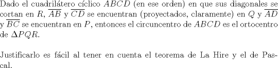 TEX: $ $\\<br />Dado el cuadril\'atero c\'iclico $ABCD$ (en ese orden) en que sus diagonales se cortan en $R$, $\overline{AB}$ y $\overline{CD}$ se encuentran (proyectados, claramente) en $Q$ y $\overline{AD}$ y $\overline{BC}$ se encuentran en $P$, entonces el circuncentro de $ABCD$ es el ortocentro de $\Delta PQR$.\\<br />$ $\\<br />Justificarlo es f\'acil al tener en cuenta el teorema de La Hire y el de Pascal.