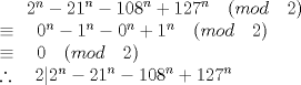 TEX:  \({ 2 }^{ n }-{ 21 }^{ n }-{ 108 }^{ n }+{ 127 }^{ n }\quad (mod\quad 2)\\ \equiv \quad { 0 }^{ n }-{ 1 }^{ n }-{ 0 }^{ n }+{ 1 }^{ n }\quad (mod\quad 2)\\ \equiv \quad 0\quad (mod\quad 2)\\ \therefore \quad 2|{ 2 }^{ n }-{ 21 }^{ n }-{ 108 }^{ n }+{ 127 }^{ n }\) 