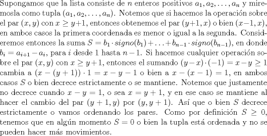 TEX: \noindent Supongamos que la lista consiste de $n$ enteros positivos $a_1,a_2,\ldots,a_n$ y miremosla como tupla $(a_1,a_2,\ldots, a_n)$. Notemos que si hacemos la operacin sobre el par $(x,y)$ con $x\ge y+1$, entonces obtenemos el par $(y+1,x)$ o bien $(x-1,x)$, en ambos casos la primera coordenada es menor o igual a la segunda. Consideremos entonces la suma $S=b_1\cdot signo(b_1)+\ldots+b_{n-1}\cdot signo(b_{n-1})$, en donde $b_i=a_{i+1}-a_i$, para $i$ desde 1 hasta $n-1$.<br />Si hacemos cualquier operacin sobre el par $(x,y)$ con $x\ge y+1$, entonces el sumando $(y-x)\cdot (-1)=x-y\ge 1$ cambia a $(x-(y+1))\cdot 1=x-y-1$ o bien a $x-(x-1)=1$, en ambos casos $S$ o bien decrece estrictamente o se mantiene. Notemos que justamente no decrece cuando $x-y=1$, o sea $x=y+1$, y en ese caso se mantiene al hacer el cambio del par $(y+1,y)$ por $(y,y+1)$. As que o bien $S$ decrece estrictamente o vamos ordenando los pares. Como por definicin $S\ge 0$, tenemos que en algn momento $S=0$ o bien la tupla est ordenada y no se pueden hacer ms movimientos.