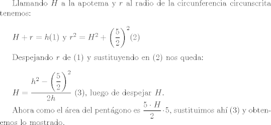 TEX: Llamando $H$ a la apotema y $r$ al radio de la circunferencia circunscrita tenemos:\\<br /><br />$H+r=h$(1) y $r^2=H^2+\left (\dfrac{5}{2}\right)^2$(2)\\<br /><br />Despejando $r$ de (1) y sustituyendo en (2) nos queda:\\<br /><br />$H=\dfrac{h^2-\left (\dfrac{5}{2}\right)^2}{2h}$ (3), luego de despejar $H$.<br /><br />Ahora como el rea del pentgono es $\dfrac{5\cdot H}{2}\cdot 5$, sustituimos ah (3) y obtenemos lo mostrado.\\<br /><br />