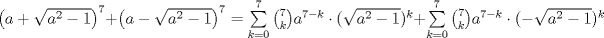 TEX: ${\left( {a + \sqrt {{a^2} - 1} } \right)^7} + {\left( {a - \sqrt {{a^2} - 1} } \right)^7} = \sum\limits_{k = 0}^7 {{ \binom {7}{k} a^{7 - k}} \cdot (\sqrt {{a^2} - 1} } {)^k} + \sum\limits_{k = 0}^7 {{ \binom {7}{k} a^{7 - k}} \cdot ( - \sqrt {{a^2} - 1} } {)^k}$