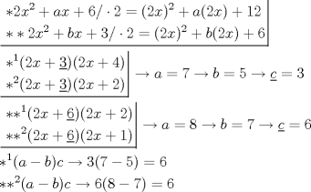 TEX: \[\begin{gathered}<br />  \left. {\underline {\, <br /> \begin{gathered}<br />  *2{x^2} + ax + 6/ \cdot 2 = {(2x)^2} + a(2x) + 12 \hfill \\<br />  **2{x^2} + bx + 3/ \cdot 2 = {(2x)^2} + b(2x) + 6 \hfill \\ <br />\end{gathered}  \,}}\! \right|  \hfill \\<br />  \left. {\underline {\, <br /> \begin{gathered}<br />  {*^1}(2x + \underline 3 )(2x + 4) \hfill \\<br />  {*^2}(2x + \underline 3 )(2x + 2) \hfill \\ <br />\end{gathered}  \,}}\! \right|  \to a = 7 \to b = 5 \to \underline c  = 3 \hfill \\<br />  \left. {\underline {\, <br /> \begin{gathered}<br />  *{*^1}(2x + \underline 6 )(2x + 2) \hfill \\<br />  *{*^2}(2x + \underline 6 )(2x + 1) \hfill \\ <br />\end{gathered}  \,}}\! \right|  \to a = 8 \to b = 7 \to \underline c  = 6 \hfill \\<br />  {*^1}(a - b)c \to 3(7 - 5) = 6 \hfill \\<br />  *{*^2}(a - b)c \to 6(8 - 7) = 6 \hfill \\ <br />\end{gathered} \]