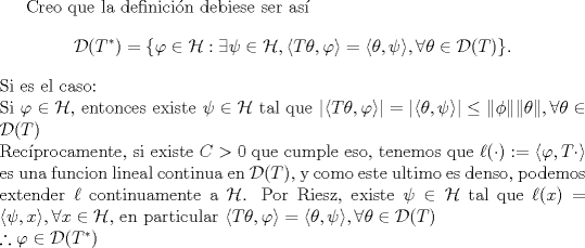 TEX: <br />Creo que la definicin debiese ser as<br />$$\mathcal D(T^*)=\{\varphi\in\mathcal H:\exists\psi\in\mathcal H,\langle T\theta,\varphi\rangle =\langle \theta,\psi\rangle,\forall \theta\in\mathcal D(T)\}.$$<br />Si es el caso:\\<br />Si $\varphi \in \mathcal H$, entonces existe $\psi\in\mathcal H$ tal que $|\langle T\theta,\varphi\rangle| =|\langle \theta,\psi\rangle|\leq \|\phi\| \| \theta\|,\forall \theta\in\mathcal D(T)$\\<br />Recprocamente, si existe $C>0$ que cumple eso, tenemos que $\ell(\cdot ):=\langle \varphi, T\cdot \rangle$ es una funcion lineal continua en $\mathcal D(T)$, y como este ultimo es denso, podemos extender $\ell$ continuamente a $\mathcal H$. Por Riesz, existe $\psi \in \mathcal H$ tal que $\ell(x)=\langle \psi, x\rangle , \forall x \in \mathcal H$, en particular $\langle T\theta,\varphi\rangle=\langle \theta,\psi\rangle,\forall \theta\in\mathcal D(T)$\\<br />$\therefore \varphi\in \mathcal D(T^*)$<br />