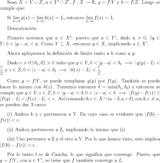 TEX: \setlength{\parskip}{3mm}<br /><br />Sean $X=Y\cup Z$, $a\in Y'\cap Z'$, $f:X\rightarrow \mathbb{R}$, $g=f|Y$ y $h=f|Z$. Luego se cumple que:<br /><br />Si $\displaystyle \lim_{x\to a}g(x)=\displaystyle \lim_{x\to a}h(x)=L$, entonces $\displaystyle \lim_{x\to a}f(x)=L$<br /><br />Demostracin: <br /><br />Primero notemos que $a\in X'$: puesto que $a\in Y'$, dado $\eta>0$, $\exists y\in Y; 0<|y-a|<\eta$. Como $Y\subseteq X$, entonces $y\in X$, implicando $a\in X'$.<br /><br />Ahora apliquemos la definicin de lmite tanto a $h$ como a $g$:<br /><br />Dado $\varepsilon>0 \exists \, \delta_{1},\delta{2}>0 \,$ tales que $y\in Y, 0<|y-a|<\delta_1\implies |g(y)-L|<\dfrac{\varepsilon}{2}$ y $z\in Z, 0<|z-a|<\delta_2 \implies |h(z)-L|<\dfrac{\varepsilon}{2}$. <br /><br />Como $g=f|Y$, se puede remplazar $g(y)$ por $f(y)$. Tambin se puede hacer lo mismo con $h(z)$. <br />Tomemos entonces $\delta=\min(\delta_1, \delta_2)$ y entonces se cumple que $y\in Y, z\in Z, 0<|y-a|<\delta, 0<|z-a|<\delta \implies |f(y)-f(z)|\le|f(y)-L|+|f(z)-L|<\varepsilon$. As tomando $b,c\in X\cap (a-\delta, a+\delta)$ con $b,c\not =a$, se pueden dar 3 casos:<br /><br />(i) Ambos b y c pertenecen a Y. En cuyo caso es evidente que $|f(b)-f©|<\varepsilon$.<br /><br />(ii) Ambos pertenecen a Z, implicando lo mismo que (i)<br /><br />(iii) Uno pertenece a Z y el otro a Y. Por lo que hemos visto, esto implica $|f(b)-f©|<\varepsilon$.<br /><br />Por lo tanto f es de Cauchy, lo que significa que converge. Puesto que $g=f|Y$, con $a\in Y'$, se tiene que $f$ tambin converge a $L$.<br />