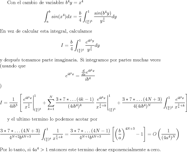 TEX: Con el cambio de variables $b^4 y = x^4$<br />$$\int_a^b sin(x^4) dx = \frac{b}{4} \int_{(\frac{a}{b})^4}^{1} \frac{sin(b^4 y)}{y^{\frac{3}{4}}} dy$$<br />En vez de calcular esta integral, calculamos <br />$$I = \frac{b}{4} \int_{(\frac{a}{b})^4}^{1} \frac{e^{i b^4 y}}{y^{\frac{3}{4}}} dy$$<br />y despus tomamos parte imaginaria.<br /> Si integramos por partes muchas veces (usando que $$e^{ ib^4 x} =\frac{ \frac{d}{dx }e^{ ib^4 x}}{ib^4}$$)<br />$$I = \frac{1}{4ib^3} \left [ \left. \frac{e^{ib^4x}}{x^{\frac{3}{4}}} \right |_{(\frac{a}{b})^4}^1 + \sum_{k = 1}^N  \frac{3*7*\hdots (4k-1)}{(4ib^4)^k}\left. \frac{e^{ib^4x}}{x^{\frac{3}{4}+k}} \right |_{(\frac{a}{b})^4}^1  + \frac{3*7*\hdots (4N+3)}{4(4ib^4)^N}\int_{(\frac{a}{b})^4}^1 \frac{e^{ib^4x}}{x^{\frac{3}{4}+k}}  \right]$$<br /><br />y el ultimo termino lo podemos acotar por <br />$$  \frac{3*7*\hdots (4N+3)}{4^{N+2} b^{4N+3}}\int_{(\frac{a}{b})^4}^1 \frac{1}{x^{\frac{3}{4}+k}} = <br /> \frac{3*7*\hdots (4N-1)}{4^{N+1} b^{4 N+3}}\left [ \left(\frac{b}{a}\right)^{4N+3}-1\right ] = O\left(\frac{1}{(4a^4)^N}\right)$$<br />Por lo tanto, si $4a^4>1$ entonces este termino decae exponencialmente a cero.<br />