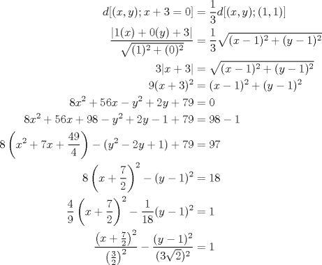 TEX: <br />\begin{align*}<br />   d[(x,y) ; x+3=0] &= \frac{1}{3} d[(x,y) ; (1,1)] \\<br />   \frac{|1(x)+0(y)+3|}{\sqrt{(1)^2+(0)^2}} &= \frac{1}{3} \sqrt{(x-1)^2+(y-1)^2} \\<br />   3|x+3| &= \sqrt{(x-1)^2+(y-1)^2} \\<br />   9(x+3)^2 &= (x-1)^2+(y-1)^2 \\<br />   8x^2+56x-y^2+2y+79 &= 0 \\<br />   8x^2+56x+98-y^2+2y-1 + 79 &= 98-1 \\<br />   8\left(x^2+7x+\frac{49}{4}\right) - (y^2-2y+1) + 79 &= 97 \\<br />   8\left(x+\frac{7}{2}\right)^2 - (y-1)^2 &= 18 \\<br />   \frac{4}{9}\left(x+\frac{7}{2}\right)^2 - \frac{1}{18}(y-1)^2 &= 1 \\<br />   \frac{ \left(x+\frac{7}{2}\right)^2 }{ \left(\frac{3}{2}\right)^2 } - \frac{(y-1)^2}{(3\sqrt{2})^2} &= 1<br />\end{align*}<br />