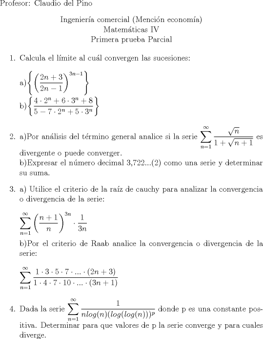 TEX: \noindent <br />Profesor: Claudio del Pino<br />\begin{center}<br />Ingeniera comercial (Mencin economa)\\<br />Matemticas IV\\<br />Primera prueba Parcial<br />\end{center}<br />\begin{enumerate}<br />\item Calcula el lmite al cul convergen las sucesiones:\\<br />\\<br />a)$\left\{\left(\dfrac{2n+3}{2n-1}\right)^{3n-1}\right\}$\\<br />\\<br />b)$\left\{\dfrac{4 \cdot 2^n+6 \cdot 3^n +8}{5-7 \cdot 2^n+5 \cdot 3^n}\right\}$\\<br />\item a)Por anlisis del trmino general analice si la serie $\displaystyle\sum_{n=1}^{\infty}\dfrac{\sqrt{n}}{1+\sqrt{n+1}}$ es divergente o puede converger.\\<br />b)Expresar el nmero decimal 3,722...(2) como una serie y determinar su suma.<br />\item a) Utilice el criterio de la raz de cauchy para analizar la convergencia o divergencia de la serie:\\<br />\\<br />$\displaystyle \sum_{n=1}^{\infty}\left(\dfrac{n+1}{n}\right)^{3n} \cdot \dfrac{1}{3n}$\\<br />\\<br />b)Por el criterio de Raab analice la convergencia o divergencia de la serie:\\<br />\\<br />$\displaystyle \sum_{n=1}^{\infty}\dfrac{1\cdot 3 \cdot 5 \cdot 7 \cdot ... \cdot (2n+3)}{1 \cdot 4 \cdot 7 \cdot 10 \cdot ... \cdot (3n+1)}$\\<br />\item Dada la serie $\displaystyle \sum_{n=1}^{\infty}\dfrac{1}{n log(n)(log(log(n)))^p}$ donde p es una constante positiva. Determinar para que valores de p la serie converge y para cuales diverge.<br />\end{enumerate}<br />