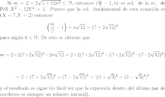 TEX: <br />Si $m = 2+2\sqrt{1+12n^{2}} \in \mathbb{N}$, entonces $(\frac{m}{2}-1,n)$ es sol. de la ec. de Pell $X^{2}-12Y^{2}=1$. Puesto que la sol. fundamental de esta ecuacin es $(X=7,Y=2)$ entonces<br /><br />$$ \left(\frac{m}{2} - 1\right) + n\sqrt{12} = (7+2\sqrt{12})^{k}$$<br /><br />\noindent para algn $k \in \mathbb{N}$. De esto se obtiene que<br /><br />$$ m = 2 + 2(7+2\sqrt{12})^{k}-2n\sqrt{12} = 2 + 2(7+2\sqrt{12})^{k} - [(7+2\sqrt{12})^{k}-(7-2\sqrt{12})^{k}]\\$$<br /><br />$$= 2 + (7+2\sqrt{12})^{k} + (7-2\sqrt{12})^{k}= [(2+\sqrt{3})^{k} + (2-\sqrt{3})^{k}]^{2}\\$$<br /><br />\noindent y el resultado se sigue (es fcil ver que la expresin dentro del ltimo par de corchetes es siempre un nmero natural).<br />