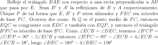 TEX: Refleje el tringulo $BAE$ con respecto a una recta perpendicular a $AD$ que pasa por $E$. Sean $B'$ y $A'$ la reflexiones de $B$ y $A$ respectivamente. Ubique $P$ de tal forma que $E$, $B'$ y $P$ esten alineados y $PEC$ sea issceles de base $PC$. Ocurren dos cosas: Si $Q$ es el punto medio de $PC$, entonces $EQC$ es congruente con $EDC$ y tambin con $EQP$, y entonces el tringulo $B'PC$ es issceles de base $B'C$. Como $\angle ECB = \angle DEC$, tenemos $\angle B'CP=\angle CB'P=90^{\circ}-2\angle ECB$ y entonces $\angle B'PC=90^{\circ}-\angle ECB=4\angle ECB \Rightarrow \angle ECB=18^{\circ}$, luego $\angle BEC =180^{\circ}-4\angle BEC=108^{\circ}$