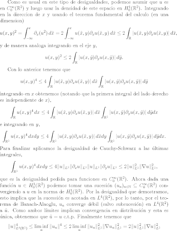 TEX: <br />Como es usual en este tipo de desigualdades, podemos asumir que $u$ es en $C^\infty_0(\mathbb R^2)$ y luego usar la densidad de este espacio en $H^1_0(\mathbb R^2)$.<br />Integrando en la direccion de $x$ y usando el teorema fundamental del calculo (en una dimension)<br />\[ u(x,y)^2 = \int_{-\infty}^x  \partial_x(u^2) \, d\tilde x =2 \int_{-\infty}^x  u(\tilde x, y)\partial_x u(\tilde x, y)\, d\tilde x<br />\leq 2 \int_\mathbb R  |u(\tilde x, y)\partial_x u(\tilde x, y) | \, d\tilde x, \]<br />y de manera analoga integrando en el eje $y$,<br />\[ u(x,y)^2 \leq 2 \int_\mathbb R  |u( x, \tilde y)\partial_y u(x, \tilde y)| \, d\tilde y. \]<br /><br />Con lo anterior tenemos que<br />\[  u(x,y)^4 \leq 4 \int_\mathbb R  |u(\tilde x, y)\partial_x u(\tilde x, y) | \, d\tilde x \int_\mathbb R  |u( x, \tilde y)\partial_y u(x, \tilde y)| \, d\tilde y \]<br />integrando en $x$ obtenemos (notando que la primera integral del lado derecho es independiente de $x$),<br />\[  \int_\mathbb R u(x,y)^4\, dx \leq 4 \int_\mathbb R  |u(\tilde x, y)\partial_x u(\tilde x, y) | \, d\tilde x \int_{\mathbb R^2}  |u( x, \tilde y)\partial_y u(x, \tilde y)| \, d\tilde y dx \]<br />e integrando en $y$,<br />\[  \int_{\mathbb R^2} u(x,y)^4\, dxdy \leq 4 \int_{\mathbb R^2}  |u(\tilde x, y)\partial_x u(\tilde x, y) | \, d\tilde x dy \int_{\mathbb R^2}  |u( x, \tilde y)\partial_y u(x, \tilde y)| \, d\tilde y dx. \]<br />Para finalizar aplicamos la desigualdad de Cauchy-Schwarz a las ltimas integrales,<br /> \[  \int_{\mathbb R^2} u(x,y)^4\, dxdy \leq 4 \| u\|_{L^2}\| \partial_x u\|_{L^2}\| u\|_{L^2}\| \partial_y u\|_{L^2}\leq 2 \| u\|_{L^2}^2 \| \nabla u\|_{L^2}^2, \]<br />que es la desigualdad pedida para funciones en $C_0^\infty(\mathbb R^2)$.<br />Ahora dada una funcin $u\in H_0^1(\mathbb R^2)$ podemos tomar una sucesin $(u_n)_{n\in \mathbb N} \subseteq C_0^\infty(\mathbb R^2)$ convergiendo a $u$ en la norma de $H_0^1(\mathbb R^2)$. Por la desigualdad que demostramos, esto implica que la sucessin es acotada en $L^4(\mathbb R^2)$, por lo tanto, por el teorema de Banach-Alaoglu, $u_n$ converge dbil (salvo subsucesin) en $L^4(\mathbb R^2)$ a $\tilde u$.  Como ambos lmites implican convergencia en distribucin y esta es nica, obtenemos que $\tilde u = u$ c.t.p. Finalmente tenemos que<br />\[ \| u\|_{L^4(\mathbb R^2)}^4 \leq \liminf_n \| u_n\|^4 \leq 2\liminf_n  \| u_n\|_{L^2}^2 \| \nabla u_n\|_{L^2}^2 =  2\| u\|_{L^2}^2 \| \nabla u\|_{L^2}^2\]<br /><br />