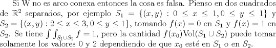 TEX: Si W no es arco conexa entonces la cosa es falsa. Pienso en dos cuadrados de $\mathbb R^2$ separados, por ejemplo $S_1=\{(x,y):0\le x\le 1,0\le y\le 1\}$ y $S_2=\{(x,y):2\le x\le 3,0\le y\le 1\}$, tomando $f(x)=0$ en $S_1$ y $f(x)=1$ en $S_2$. Se tiene $\int\int_{S_1\cup S_2}f=1$, pero la cantidad $f(x_0)\mathrm{Vol}(S_1\cup S_2)$ puede tomar solamente los valores 0 y 2 dependiendo de que $x_0$ est\'e en $S_1$ o en $S_2$.<br /><br />