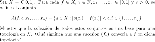 TEX: \noindent Sea $X=\mathrm C[0,1]$. Para cada $f\in X,n\in\mathbb N,x_1,\ldots,x_n\in[0,1]$ y $\epsilon>0$, se define el conjunto<br />$$A(f,\epsilon,x_1,\ldots,x_n)=\left\{g\in X:|g(x_i)-f(x_i)|<\epsilon,i\in\{1,\ldots,n\}\right\}.$$<br />Muestre que la coleccin de todos estos conjuntos es una base para una topologa en $X$. Qu significa que una sucesin $(f_n)$ converja a $f$ en dicha topologa?<br /> 