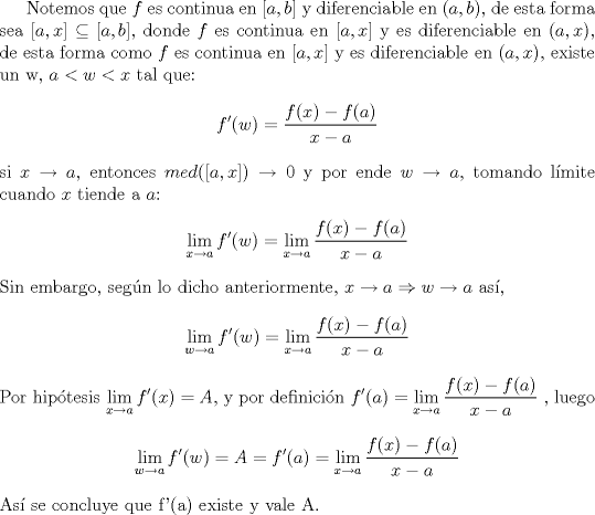 TEX: <br />Notemos que $f$ es continua en $[a,b]$ y diferenciable en $(a,b)$, de esta forma sea $[a,x]\subseteq  [a,b]$, donde $f$ es continua en $[a,x]$ y es diferenciable en $(a,x)$, de esta forma como $f$ es continua en  $[a,x]$ y es diferenciable en $(a,x)$, existe un w, $a<w<x$ tal que:<br />$$f'(w)=\frac{f(x)-f(a)}{x-a}$$<br />si $x\rightarrow a$, entonces $med([a,x])\rightarrow 0$ y por ende $w\rightarrow a$, tomando lmite cuando $x$ tiende a $a$:<br />$${\displaystyle \lim_{x\to a} f'(w) = \lim_{x\to a} \frac{f(x)-f(a)}{x-a}}$$<br />Sin embargo, segn lo dicho anteriormente, $x\rightarrow a \Rightarrow w\rightarrow a$ as,<br />$${\displaystyle \lim_{w\to a} f'(w) = \lim_{x\to a} \frac{f(x)-f(a)}{x-a}}$$<br />Por hiptesis ${\displaystyle \lim_{x\to a} f'(x)=A}$, y por definicin ${\displaystyle f'(a)= \lim_{x\to a} \frac{f(x)-f(a)}{x-a}}$ , luego<br />$${\displaystyle \lim_{w\to a} f'(w) =A= f'(a)=\lim_{x\to a} \frac{f(x)-f(a)}{x-a}}$$<br />As se concluye que f'(a) existe y vale A.<br />