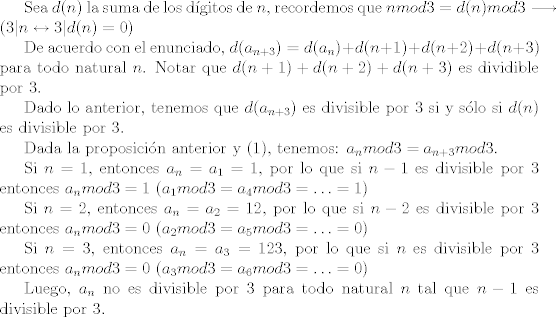 TEX: <br />Sea $d(n)$ la suma de los dgitos de $n$, recordemos que $n mod 3 = d(n) mod 3 \longrightarrow (3 | n \leftrightarrow 3 | d(n) = 0)$<br /><br />De acuerdo con el enunciado, $d(a_{n+3}) = d(a_{n}) + d(n+1) + d(n+2) + d(n+3)$ para todo natural $n$. Notar que $d(n+1) + d(n+2) + d(n+3)$ es dividible por $3$.<br /><br />Dado lo anterior, tenemos que $d(a_{n+3})$ es divisible por 3 si y slo si $d(n)$ es divisible por 3.<br /><br />Dada la proposicin anterior y (1), tenemos: $a_n mod 3 = a_{n+3} mod 3$.<br /><br />Si $n = 1$, entonces $a_n = a_1 = 1$, por lo que si $n - 1$ es divisible por $3$ entonces $a_n mod 3 = 1$ ($a_1 mod 3 = a_4 mod 3 = \ldots = 1$)<br /><br />Si $n = 2$, entonces $a_n = a_2 = 12$, por lo que si $n - 2$ es divisible por $3$ entonces $a_n mod 3 = 0$ ($a_2 mod 3 = a_5 mod 3 = \ldots = 0$)<br /><br />Si $n = 3$, entonces $a_n = a_3 = 123$, por lo que si $n$ es divisible por $3$ entonces $a_n mod 3 = 0$ ($a_3 mod 3 = a_6 mod 3 = \ldots = 0$)<br /><br />Luego, $a_n$ no es divisible por $3$ para todo natural $n$ tal que $n-1$ es divisible por $3$.<br />