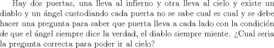 TEX: Hay dos puertas, una lleva al infierno y otra lleva al cielo y existe un diablo y un ngel custodiando cada puerta no se sabe cual es cual y se debe hacer una pregunta para saber que puerta lleva a cada lado con la condicin de que el ngel siempre dice la verdad, el diablo siempre miente.<br />Cual seria la pregunta correcta para poder ir al cielo?