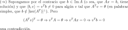 TEX: <br />\noindent ($\Rightarrow$) Supongamos por el contrario que $b\in \mathrm{Im\,}A$ (o sea, que $Ax=b$, tiene solucin) y que $\langle b,v\rangle=v^Tb\neq 0$ para algn $v$ tal que $A^Tv=\theta$ (en palabras simples, que $b\notin [\ker(A^T)]^{\perp}$). Pero <br />$$(A^Tv)^T=\theta\Rightarrow v^TA=\theta\Rightarrow v^TAx=0\Rightarrow v^Tb=0$$<br />una contradiccin. <br /><br />