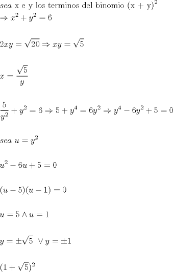 TEX: \[<br />\begin{gathered}<br />  sea{\text{ x e y  los terminos del binomio (x + y)}}^2  \hfill \\<br />   \Rightarrow x^2  + y^2  = 6 \hfill \\<br />   \hfill \\<br />  2xy = \sqrt {20}  \Rightarrow xy = \sqrt 5  \hfill \\<br />   \hfill \\<br />  x = \frac{{\sqrt 5 }}<br />{y} \hfill \\<br />   \hfill \\<br />  \frac{5}<br />{{y^2 }} + y^2  = 6 \Rightarrow 5 + y^4  = 6y^2  \Rightarrow y^4  - 6y^2  + 5 = 0 \hfill \\<br />   \hfill \\<br />  sea{\text{ }}u = y^2  \hfill \\<br />   \hfill \\<br />  u^2  - 6u + 5 = 0 \hfill \\<br />   \hfill \\<br />  (u - 5)(u - 1) = 0 \hfill \\<br />   \hfill \\<br />  u = 5 \wedge u = 1 \hfill \\<br />   \hfill \\<br />  y =  \pm \sqrt 5 {\text{ }} \vee y =  \pm 1 \hfill \\<br />   \hfill \\<br />  (1 + \sqrt 5 )^2  \hfill \\ <br />\end{gathered} <br />\]