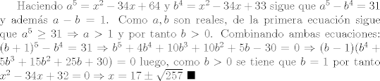 TEX: Haciendo $a^5 = x^2-34x+64$ y $b^4 = x^2-34x+33$ sigue que $a^5 - b^4=31$ y adems $a-b=1$. Como $a,b$ son reales, de la primera ecuacin sigue que $a^5\geq 31\Rightarrow a>1$ y por tanto $b>0$. Combinando ambas ecuaciones: $(b+1)^5 - b^4=31\Rightarrow b^5 + 4b^4+10b^3+10b^2+5b-30 = 0\Rightarrow (b-1)(b^4+5b^3+15b^2+25b+30)=0$ luego, como $b>0$ se tiene que $b=1$ por tanto $x^2 -34x+32=0\Rightarrow x=17\pm\sqrt{257}$ $\blacksquare$