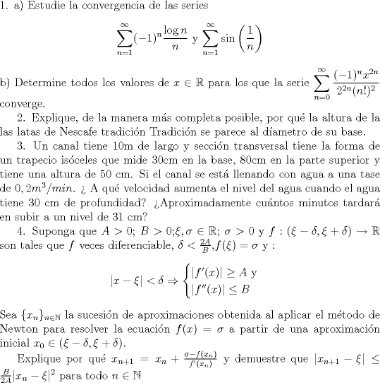 TEX: \noindent 1. a) Estudie la convergencia de las series <br />\begin{center}   $ \displaystyle \sum_{n=1}^{\infty} (-1)^n \frac{\log{n}}{n}$    y     $ \displaystyle \sum_{n=1}^{\infty} \sin{ \left( \frac{1}{n} \right)  }$<br />\end{center}<br /> b) Determine todos los valores de $x \in \mathbb{R}$ para los que la serie  $ \displaystyle \sum_{n=0}^{\infty}  \frac{(-1)^nx^{2n}}{2^{2n}(n!)^2}$ converge. <br /><br />2. Explique, de la manera ms completa posible, por qu la altura de la las latas de Nescafe tradicin Tradicin se parece al dametro de su base.<br /><br />3. Un canal tiene 10m de largo y seccin transversal tiene la forma de un trapecio isceles que mide 30cm en la base, 80cm en la parte superior y tiene una altura de 50 cm. Si el canal se est llenando con agua a una tase de $0,2 m^3/min$.  A qu velocidad aumenta el nivel del agua cuando el agua tiene 30 cm de profundidad? Aproximadamente cuntos minutos tardar en subir a un nivel de 31 cm?<br /><br />4. Suponga que $A>0$; $B>0$;$\xi, \sigma \in \mathbb{R}$; $\sigma >0$ y $f:(\xi-\delta,\xi+\delta) \to \mathbb{R} $ son tales que $f$ veces diferenciable, $\delta<\frac{2A}{B}$,$f(\xi)=\sigma$ y :<br />\begin{center}$ |x-\xi|<\delta \Rightarrow  <br />\begin{cases}|f'(x)| \geq A   \text{  y} \\ |f''(x)| \leq B \end{cases}<br /> $\end{center}<br />Sea $\{ x_n \}_{n \in \mathbb{N}}$ la sucesin de aproximaciones obtenida al aplicar el mtodo de Newton para resolver la ecuacin $f(x)=\sigma$ a partir de una aproximacin inicial $x_0 \in (\xi-\delta,\xi+\delta).$<br /><br />Explique por qu $x_{n+1}=x_n+\frac{\sigma-f(x_n)}{f'(x_n)}$ y demuestre que $|x_{n+1}-\xi|\leq \frac{B}{2A}|x_n-\xi|^2$ para todo $n \in \mathbb{N}$<br />