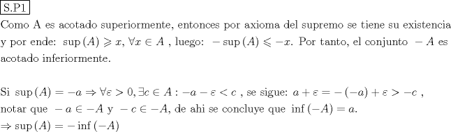 TEX: % MathType!MTEF!2!1!+-<br />% feaagaart1ev2aaatCvAUfeBSjuyZL2yd9gzLbvyNv2CaerbuLwBLn<br />% hiov2DGi1BTfMBaeXatLxBI9gBaerbd9wDYLwzYbItLDharqqtubsr<br />% 4rNCHbGeaGqiVu0Je9sqqrpepC0xbbL8F4rqqrFfpeea0xe9Lq-Jc9<br />% vqaqpepm0xbba9pwe9Q8fs0-yqaqpepae9pg0FirpepeKkFr0xfr-x<br />% fr-xb9adbaqaaeGaciGaaiaabeqaamaabaabaaGceaqabeaadaqjEa<br />% qaaiaabofacaqGUaGaaeiuaiaabgdaaaaabaGaae4qaiaab+gacaqG<br />% TbGaae4BaiaabccacaqGbbGaaeiiaiaabwgacaqGZbGaaeiiaiaabg<br />% gacaqGJbGaae4BaiaabshacaqGHbGaaeizaiaab+gacaqGGaGaae4C<br />% aiaabwhacaqGWbGaaeyzaiaabkhacaqGPbGaae4BaiaabkhacaqGTb<br />% Gaaeyzaiaab6gacaqG0bGaaeyzaiaabYcacaqGGaGaaeyzaiaab6ga<br />% caqG0bGaae4Baiaab6gacaqGJbGaaeyzaiaabohacaqGGaGaaeiCai<br />% aab+gacaqGYbGaaeiiaiaabggacaqG4bGaaeyAaiaab+gacaqGTbGa<br />% aeyyaiaabccacaqGKbGaaeyzaiaabYgacaqGGaGaae4Caiaabwhaca<br />% qGWbGaaeOCaiaabwgacaqGTbGaae4BaiaabccacaqGZbGaaeyzaiaa<br />% bccacaqG0bGaaeyAaiaabwgacaqGUbGaaeyzaiaabccacaqGZbGaae<br />% yDaiaabccacaqGLbGaaeiEaiaabMgacaqGZbGaaeiDaiaabwgacaqG<br />% UbGaae4yaiaabMgacaqGHbaabaGaaeyEaiaabccacaqGWbGaae4Bai<br />% aabkhacaqGGaGaaeyzaiaab6gacaqGKbGaaeyzaiaabQdacaqGGaGa<br />% ci4CaiaacwhacaGGWbWaaeWaaeaacaWGbbaacaGLOaGaayzkaaGaey<br />% yzImRaamiEaiaabYcacaqGGaGaeyiaIiIaamiEaiabgIGiolaadgea<br />% caqGGaGaaeilaiaabccacaqGSbGaaeyDaiaabwgacaqGNbGaae4Bai<br />% aabQdacaqGGaGaeyOeI0Iaci4CaiaacwhacaGGWbWaaeWaaeaacaWG<br />% bbaacaGLOaGaayzkaaGaeyizImQaeyOeI0IaamiEaiaab6cacaqGGa<br />% Gaaeiuaiaab+gacaqGYbGaaeiiaiaabshacaqGHbGaaeOBaiaabsha<br />% caqGVbGaaeilaiaabccacaqGLbGaaeiBaiaabccacaqGJbGaae4Bai<br />% aab6gacaqGQbGaaeyDaiaab6gacaqG0bGaae4BaiaabccacqGHsisl<br />% caWGbbGaaeiiaiaabwgacaqGZbGaaeiiaaqaaiaabggacaqGJbGaae<br />% 4BaiaabshacaqGHbGaaeizaiaab+gacaqGGaGaaeyAaiaab6gacaqG<br />% MbGaaeyzaiaabkhacaqGPbGaae4BaiaabkhacaqGTbGaaeyzaiaab6<br />% gacaqG0bGaaeyzaiaab6caaeaaaeaacaqGtbGaaeyAaiaabccaciGG<br />% ZbGaaiyDaiaacchadaqadaqaaiaadgeaaiaawIcacaGLPaaacqGH9a<br />% qpcqGHsislcaWGHbGaeyO0H4TaeyiaIiIaeqyTduMaeyOpa4JaaGim<br />% aiaacYcacqGHdicjcaWGJbGaeyicI4SaamyqaiaacQdacqGHsislca<br />% WGHbGaeyOeI0IaeqyTduMaeyipaWJaam4yaiaabccacaqGSaGaaeii<br />% aiaabohacaqGLbGaaeiiaiaabohacaqGPbGaae4zaiaabwhacaqGLb<br />% GaaeOoaiaabccacaWGHbGaey4kaSIaeqyTduMaeyypa0JaeyOeI0Ya<br />% aeWaaeaacqGHsislcaWGHbaacaGLOaGaayzkaaGaey4kaSIaeqyTdu<br />% MaeyOpa4JaeyOeI0Iaam4yaiaabccacaqGSaGaaeiiaaqaaiaab6ga<br />% caqGVbGaaeiDaiaabggacaqGYbGaaeiiaiaabghacaqG1bGaaeyzai<br />% aabccacqGHsislcaWGHbGaeyicI4SaeyOeI0IaamyqaiaabccacaqG<br />% 5bGaaeiiaiabgkHiTiaadogacqGHiiIZcqGHsislcaWGbbGaaeilai<br />% aabccacaqGKbGaaeyzaiaabccacaqGHbGaaeiAaiaabMgacaqGGaGa<br />% ae4CaiaabwgacaqGGaGaae4yaiaab+gacaqGUbGaae4yaiaabYgaca<br />% qG1bGaaeyEaiaabwgacaqGGaGaaeyCaiaabwhacaqGLbGaaeiiaiGa<br />% cMgacaGGUbGaaiOzamaabmaabaGaeyOeI0IaamyqaaGaayjkaiaawM<br />% caaiabg2da9iaadggacaGGUaaabaGaeyO0H4Taci4CaiaacwhacaGG<br />% WbWaaeWaaeaacaWGbbaacaGLOaGaayzkaaGaeyypa0JaeyOeI0Iaci<br />% yAaiaac6gacaGGMbWaaeWaaeaacqGHsislcaWGbbaacaGLOaGaayzk<br />% aaaaaaa!577A!<br />\[<br />\begin{gathered}<br />  \boxed{{\text{S}}{\text{.P1}}} \hfill \\<br />  {\text{Como A es acotado superiormente}}{\text{, entonces por axioma del supremo se tiene su existencia}} \hfill \\<br />  {\text{y por ende: }}\sup \left( A \right) \geqslant x{\text{, }}\forall x \in A{\text{ }}{\text{, luego: }} - \sup \left( A \right) \leqslant  - x{\text{. Por tanto}}{\text{, el conjunto }} - A{\text{ es }} \hfill \\<br />  {\text{acotado inferiormente}}{\text{.}} \hfill \\<br />   \hfill \\<br />  {\text{Si }}\sup \left( A \right) =  - a \Rightarrow \forall \varepsilon  > 0,\exists c \in A: - a - \varepsilon  < c{\text{ }}{\text{, se sigue: }}a + \varepsilon  =  - \left( { - a} \right) + \varepsilon  >  - c{\text{ }}{\text{, }} \hfill \\<br />  {\text{notar que }} - a \in  - A{\text{ y }} - c \in  - A{\text{, de ahi se concluye que }}\inf \left( { - A} \right) = a. \hfill \\<br />   \Rightarrow \sup \left( A \right) =  - \inf \left( { - A} \right) \hfill \\ <br />\end{gathered} <br />\]