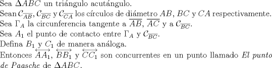 TEX: $ $\\<br />Sea $\Delta ABC$ un tri\'angulo acut\'angulo.\\<br />Sean $\mathcal{C}_{\overline{AB}}$, $\mathcal{C}_{\overline{BC}}$ y $\mathcal{C}_{\overline{CA}}$ los c\'irculos de di\'ametro $AB$, $BC$ y $CA$ respectivamente.\\<br />Sea $\Gamma_{A}$ la circunferencia tangente a $\overline{AB}$, $\overline{AC}$ y a $\mathcal{C}_{\overline{BC}}$.\\<br />Sea $A_{1}$ el punto de contacto entre $\Gamma_{A}$ y $\mathcal{C}_{\overline{BC}}$.\\<br />Defina $B_{1}$ y $C_{1}$ de manera an\'aloga.\\<br />Entonces $\overleftrightarrow{AA_{1}}$, $\overleftrightarrow{BB_{1}}$ y $\overleftrightarrow{CC_{1}}$ son concurrentes en un punto llamado \textit{El punto de Paasche} de $\Delta ABC$.<br />