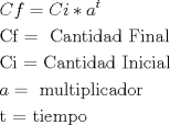 TEX: \[<br />\begin{gathered}<br />  Cf = Ci*a^t  \hfill \\<br />  {\text{Cf  = }}{\text{ Cantidad Final}} \hfill \\<br />  {\text{Ci  =  Cantidad Inicial}} \hfill \\<br />  a = {\text{ multiplicador}} \hfill \\<br />  {\text{t  =  tiempo}} \hfill \\ <br />\end{gathered} <br />\]<br />