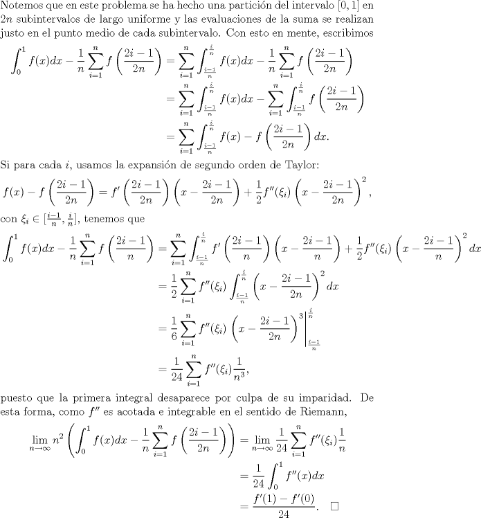 TEX: \noindent Notemos que en este problema se ha hecho una particin del intervalo $[0,1]$ en $2n$ subintervalos de largo uniforme y las evaluaciones de la suma se realizan justo en el punto medio de cada subintervalo. Con esto en mente, escribimos<br />\begin{equation*}\begin{aligned}<br />\int_0^1 f(x)dx-\frac 1n\sum_{i=1}^nf\left(\frac{2i-1}{2n}\right)<br />&=\sum_{i=1}^n\int_{\frac {i-1}n}^{\frac in}f(x)dx-\frac 1n\sum_{i=1}^nf\left(\frac{2i-1}{2n}\right)\\<br />&=\sum_{i=1}^n\int_{\frac {i-1}n}^{\frac in}f(x)dx-\sum_{i=1}^n\int_{\frac {i-1}n}^{\frac in}f\left(\frac{2i-1}{2n}\right)\\<br />&=\sum_{i=1}^n\int_{\frac {i-1}n}^{\frac in}f(x)-f\left(\frac{2i-1}{2n}\right)dx.<br />\end{aligned}\end{equation*}<br />Si para cada $i$, usamos la expansin de segundo orden de Taylor:<br />$$f(x)-f\left(\frac{2i-1}{2n}\right)=f'\left(\frac{2i-1}{2n}\right)\left(x-\frac{2i-1}{2n}\right)+\frac 12f''(\xi_i)\left(x-\frac{2i-1}{2n}\right)^2,$$<br />con $\xi_i\in[\frac{i-1}n,\frac in]$, tenemos que<br />\begin{equation*}\begin{aligned}<br />\int_0^1 f(x)dx-\frac 1n\sum_{i=1}^nf\left(\frac{2i-1}n\right)<br />&=\sum_{i=1}^n\int_{\frac {i-1}n}^{\frac in}f'\left(\frac{2i-1}n\right)\left(x-\frac{2i-1}n\right)+\frac 12f''(\xi_i)\left(x-\frac{2i-1}n\right)^2dx\\<br />&=\frac 12\sum_{i=1}^nf''(\xi_i)\int_{\frac {i-1}n}^{\frac in}\left(x-\frac{2i-1}{2n}\right)^2dx\\<br />&=\frac 16\sum_{i=1}^nf''(\xi_i)\left.\left(x-\frac{2i-1}{2n}\right)^3\right|_{\frac {i-1}n}^{\frac in}\\<br />&=\frac 1{24}\sum_{i=1}^n f''(\xi_i)\frac 1{n^3},<br />\end{aligned}\end{equation*}<br />puesto que la primera integral desaparece por culpa de su imparidad. De esta forma, como $f''$ es acotada e integrable en el sentido de Riemann,<br />\begin{equation*}\begin{aligned}<br />\lim_{n\to\infty}n^2\left(\int_0^1 f(x)dx-\frac 1n\sum_{i=1}^nf\left(\frac{2i-1}{2n}\right)\right)<br />&=\lim_{n\to\infty}\frac 1{24}\sum_{i=1}^n f''(\xi_i)\frac 1n\\<br />&=\frac 1{24}\int_0^1 f''(x)dx\\<br />&=\frac{f'(1)-f'(0)}{24}.\quad\square<br />\end{aligned}\end{equation*}<br />