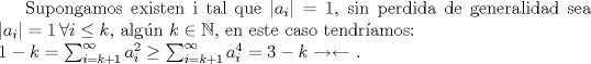 TEX: Supongamos existen i tal que $|a_i|= 1$, sin perdida de generalidad sea $|a_i|= 1 \,  \forall i\leq k$, algn $k \in{\mathbb{N}}$, en este caso tendramos: <br />\\ $1-k=\sum_{i=k+1}^\infty{a_i^2}\geq \sum_{i=k+1}^\infty{a_i^4}=3-k \rightarrow\leftarrow$ .  