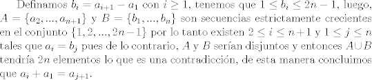 TEX: Definamos $b_{i} = a_{i+1}-a_1$ con $i\geq 1$, tenemos que $1\leq b_i\leq 2n-1$, luego, $A=\{a_2,...,a_{n+1}\}$ y $B=\{ b_1,...,b_{n} \}$ son secuencias estrictamente crecientes en el conjunto $\{1,2,...,2n-1\}$ por lo tanto existen $2\leq i\leq n+1$ y $1\leq j\leq n$ tales que $a_i=b_j$ pues de lo contrario, $A$ y $B$ seran disjuntos y entonces $A\cup B$ tendra $2n$ elementos lo que es una contradiccin, de esta manera concluimos que $a_i + a_1 = a_{j+1}$. 