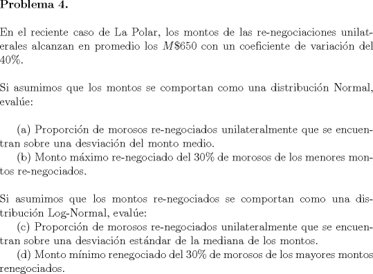 TEX: <br />\noindent \textbf{Problema 4.}\\<br /><br />\noindent En el reciente caso de La Polar, los montos de las re-negociaciones unilaterales alcanzan en promedio los $M\$650$ con un coeficiente de variacin del $40\%$.\\<br /><br />\noindent Si asumimos que los montos se comportan como una distribucin Normal, evale:\\<br /><br />\indent (a) Proporcin de morosos re-negociados unilateralmente que se encuentran sobre una desviacin del monto medio.\\<br />\indent (b) Monto mximo re-negociado del $30\%$ de morosos de los menores montos re-negociados.\\<br /><br />\noindent Si asumimos que los montos re-negociados se comportan como una distribucin Log-Normal, evale:<br /><br />\indent © Proporcin de morosos re-negociados unilateralmente que se encuentran sobre una desviacin estndar de la mediana de los montos.\\<br />\indent (d) Monto mnimo renegociado del $30\%$ de morosos de los mayores montos renegociados.<br /><br /><br />