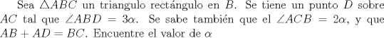 TEX:  Sea $\triangle ABC$ un triangulo rectngulo en $B$.  Se tiene un punto $D$ sobre $AC$ tal que $\angle ABD=3\alpha$.<br />Se sabe tambin que el $\angle ACB=2\alpha$, y que $AB+AD=BC$.  Encuentre el valor de $\alpha$