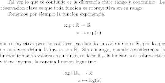 TEX: Tal vez lo que te confunde es la diferencia entre rango y codominio. La observacion clave es que toda funcion es sobreyectiva en su rango.<br /><br />Tomemos por ejemplo la funcion exponencial<br />\begin{align*}<br />\exp : \mathbb R &\rightarrow \mathbb R\\<br /> x&\mapsto \exp(x) <br />\end{align*}<br />que es inyectiva pero no sobreyectiva cuando su codominio es $\mathbb R$, por lo que no podemos definir la inversa en $\mathbb R$. Sin embargo, cuando consideramos la funcion tomando valores en su rango, es decir $\mathbb R_+$, la funcion si es sobreyectiva y tiene inversa, la concida funcion logaritmo<br />\begin{align*}<br />\log : \mathbb R_+ &\rightarrow \mathbb R\\<br /> x&\mapsto \log(x) <br />\end{align*}<br />