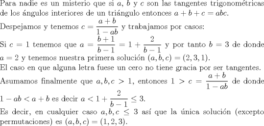 TEX: $ $\\<br />Para nadie es un misterio que si $a$, $b$ y $c$ son las tangentes trigonom\'etricas de los \'angulos interiores de un tri\'angulo entonces $a+b+c=abc$.\\<br />Despejamos y tenemos $c =\dfrac{a+b}{1-ab}$ y trabajamos por casos:\\<br />Si $c=1$ tenemos que $a=\dfrac{b+1}{b-1}=1+\dfrac{2}{b-1}$ y por tanto $b=3$ de donde $a=2$ y tenemos nuestra primera soluci\'on $(a,b,c)=(2,3,1)$.\\<br />El caso en que alguna letra fuese un cero no tiene gracia por ser tangentes.\\<br />Asumamos finalmente que $a,b,c>1$, entonces $1>c=\dfrac{a+b}{1-ab}$ de donde $1-ab<a+b$ es decir $a<1+\dfrac{2}{b-1}\leq3$.\\<br />Es decir, en cualquier caso $a,b,c\leq3$ as\'i que la \'unica soluci\'on (excepto permutaciones) es $(a,b,c)=(1,2,3)$.