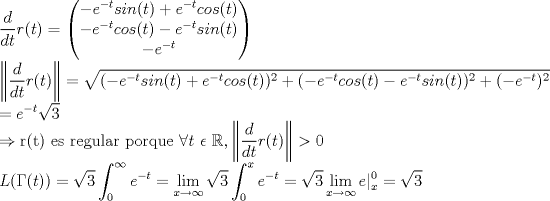 TEX: \noindent$\displaystyle \frac { d }{ dt } r(t)=\begin{pmatrix} -e^{ -t }sin(t)+e^{ -t }cos(t) \\ -e^{ -t }cos(t)-e^{ -t }sin(t) \\ -e^{ -t } \end{pmatrix} \\<br />\left\| \frac { d }{ dt } r(t) \right\| = \sqrt{(-e^{ -t }sin(t)+e^{ -t }cos(t))^2+(-e^{ -t }cos(t)-e^{ -t }sin(t))^2+(-e^{-t})^2} \\ = e^{-t} \sqrt{3} \\<br />\Rightarrow \text{r(t) es regular porque } \forall t \ \epsilon \ \mathbb{R} , \left\| \frac { d }{ dt } r(t) \right\| >0 \\<br />\displaystyle L(\Gamma (t) ) = \sqrt{3} \int_0^\infty e^{-t} =\lim_{x \to \infty} \sqrt{3} \int_0^x e^{-t} =\sqrt{3} \lim_{x \to \infty} e|^0_x = \sqrt{3}$