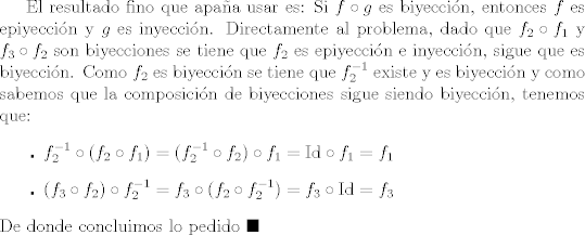 TEX: El resultado fino que apaa usar es: Si $f\circ g$ es biyeccin, entonces $f$ es epiyeccin y $g$ es inyeccin. Directamente al problema, dado que $f_2\circ f_1$ y $f_3\circ f_2$ son biyecciones se tiene que $f_2$ es epiyeccin e inyeccin, sigue que es biyeccin. Como $f_2$ es biyeccin se tiene que $f_{2}^{-1}$ existe y es biyeccin y como sabemos que la composicin de biyecciones sigue siendo biyeccin, tenemos que:<br />\begin{itemize}<br />  \item [$\centerdot$] $f_{2}^{-1}\circ (f_2\circ f_1)=(f_{2}^{-1}\circ f_2)\circ f_1=\mbox{Id}\circ f_1=f_1$<br />  \item [$\centerdot$] $(f_3\circ f_2)\circ f_{2}^{-1}=f_3\circ (f_2\circ f_{2}^{-1})=f_3\circ \mbox{Id}=f_3$<br />\end{itemize} <br />De donde concluimos lo pedido $\blacksquare$