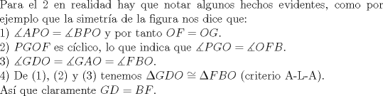 TEX: <br />$ $\\<br />Para el 2 en realidad hay que notar algunos hechos evidentes, como por ejemplo que la simetr\'ia de la figura nos dice que:\\<br />1) $\measuredangle APO=\measuredangle BPO$ y por tanto $OF=OG$.\\<br />2) $PGOF$ es c\'iclico, lo que indica que $\measuredangle PGO=\measuredangle OFB$.\\<br />3) $\measuredangle GDO=\measuredangle GAO=\measuredangle FBO$.\\<br />4) De (1), (2) y (3) tenemos $\Delta GDO\cong\Delta FBO$ (criterio A-L-A).\\<br />As\'i que claramente $GD=BF$.<br />