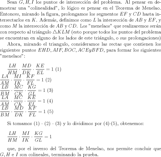 TEX:  Sean $G,H,I$ los puntos de interseccin del problema. Al pensar en demostrar una "colinealidad", lo lgico es pensar en el Teorema de Menelao. Entonces, mirando la figura, prolongamos los segmentos $EF$ y $CD$ hasta intersectarlos en $K$. Adems, definimos como $L$ la interseccin de $AB$ y $EF$, y como $M$ la interseccin de $AB$ y $CD$.   Los "menelaos" que realizaremos sern con respecto al tringulo $\triangle KLM$ (esto porque todos los puntos del problema se encuentran en alguno de los lados de este tringulo, o sus prolongaciones)<br /><br />Ahora, mirando el triangulo, consideramos las rectas que contienen los siguientes puntos $EHD, AIF, BOC, ACE y BFD$, para formar los siguientes "menelaos":\\<br /><br />$\dfrac{LH}{HM} \cdot \dfrac{MD}{DK} \cdot \dfrac{KE}{EL}=1$  (1)\\<br />$\dfrac{LA}{AM} \cdot \dfrac{MI}{IK} \cdot \dfrac{KF}{FL}=1$  (2)\\<br />$\dfrac{LB}{BM} \cdot \dfrac{MC}{CK} \cdot \dfrac{KG}{GL}=1$  (3)\\<br />$\dfrac{LA}{AM} \cdot \dfrac{MC}{CK} \cdot \dfrac{KE}{EL}=1$  (4)\\<br />$\dfrac{LB}{BM} \cdot \dfrac{MD}{DK} \cdot \dfrac{KF}{FL}=1$  (5)\\<br /><br />Si tomamos (1) $\cdot$ (2) $\cdot$ (3) y lo dividimos por (4)$\cdot$(5), obtenemos: \\<br /><br />$\dfrac{LH}{HM} \cdot \dfrac{MI}{IK} \cdot \dfrac{KG}{GL}=1$\\<br /><br />que, por el inverso del Teorema de Menelao, nos permite concluir que $G,H$ e $I$ son colineales, terminando la prueba.<br /><br />