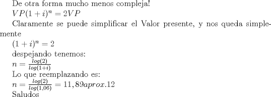 TEX: <br /><br /><br /><br />$VP(1+i)^n=2VP$<br /><br /><br />Claramente se puede simplificar el Valor presente, y nos queda simplemente<br /><br /><br /><br />$(1+i)^n=2$<br /><br /><br />despejando tenemos:<br /><br /><br />$n=\frac{log(2)}{log(1+i)}$<br /><br /><br />Lo que reemplazando es:<br /><br /><br />$n=\frac{log(2)}{log(1,06)}=11,89    aprox. 12$<br /><br /><br /><br />Saludos<br /><br />