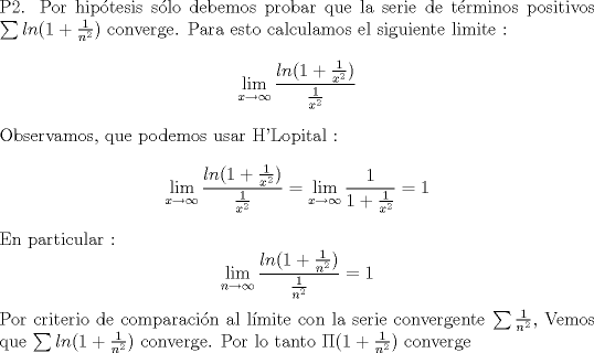 TEX: \noindent P2. Por hiptesis slo debemos probar que la serie de trminos positivos $\sum ln(1+\frac{1}{n^2})$ converge. Para esto calculamos el siguiente limite :<br />$$ \lim_{x \to \infty} \frac{ln(1+\frac{1}{x^2})}{\frac{1}{x^2}}$$<br />Observamos, que podemos usar H'Lopital :<br /> $$\lim_{x \to \infty} \frac{ln(1+\frac{1}{x^2})}{\frac{1}{x^2}} = \lim_{x \to \infty} \frac{1}{1+\frac{1}{x^2}} = 1  $$<br />En particular :<br />$$ \lim_{n \to \infty} \frac{ln(1+\frac{1}{n^2})}{\frac{1}{n^2}} =1 $$ <br />Por criterio de comparacin al lmite con la serie convergente $\sum \frac{1}{n^2}$, Vemos que  $\sum ln(1+\frac{1}{n^2})$ converge. Por lo tanto<br />$\Pi (1+\frac{1}{n^2})$ converge 