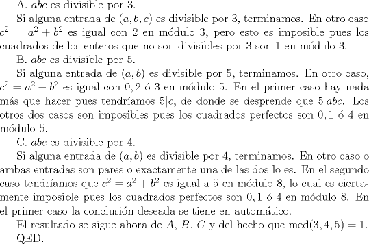 TEX: <br /><br />A. $abc$ es divisible por $3$.<br /><br />Si alguna entrada de $(a,b,c)$ es divisible por $3$, terminamos. En otro caso $c^{2} = a^{2}+b^{2}$ es igual con $2$ en mdulo $3$, pero esto es imposible pues los cuadrados de los enteros que no son divisibles por $3$ son $1$ en mdulo $3$.<br /><br />B. $abc$ es divisible por $5$.<br /><br />Si alguna entrada de $(a,b)$ es divisible por $5$, terminamos. En otro caso, $c^{2} = a^{2}+b^{2}$ es igual con $0, 2$  $3$ en mdulo $5$. En el primer caso hay nada ms que hacer pues tendramos $5 | c$, de donde se desprende que $5 | abc$. Los otros dos casos son imposibles pues los cuadrados perfectos son $0, 1$  $4$ en mdulo $5$.<br /><br />C. $abc$ es divisible por $4$.<br /><br />Si alguna entrada de $(a,b)$ es divisible por $4$, terminamos. En otro caso o ambas entradas son pares o exactamente una de las dos lo es. En el segundo caso tendramos que $c^{2} = a^{2}+b^{2}$ es igual a $5$ en mdulo $8$, lo cual es ciertamente imposible pues los cuadrados perfectos son $0, 1$  $4$ en mdulo $8$. En el primer caso la conclusin deseada se tiene en automtico.<br /><br />El resultado se sigue ahora de $A$, $B$, $C$ y del hecho que mcd$(3,4,5) = 1$.<br /><br />QED.<br /><br />