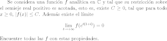 TEX: Se considera una funcin $f$ analtica en $\mathbb{C}$ y tal que su restriccin sobre el semieje real positivo es acotada, esto es, existe $C\geq 0$, tal que para todo $x\geq 0$, $|f(x)|\leq C$. Adems existe el lmite $$ \lim_{t\to +\infty} f(e^{t(1+i)}) = 0 $$ Encuentre todas las $f$ con estas propiedades.