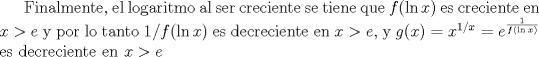 TEX: Finalmente, el logaritmo al ser creciente se tiene que $f(\ln x)$ es creciente en $x>e$ y por lo tanto $1/f(\ln x)$ es decreciente en $x>e$, y $g(x)=x^{1/x}=e^{\frac 1{f(\ln x)}}$ es decreciente en $x>e$