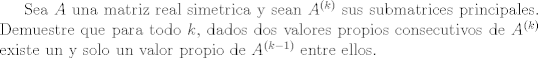 TEX: Sea $A$ una matriz real simetrica y sean $A^{(k)}$ sus submatrices principales. Demuestre que para todo $k$,<br />dados dos valores propios  consecutivos de $A^{(k)}$ existe un y solo un valor propio de $A^{(k -1)}$ entre ellos.